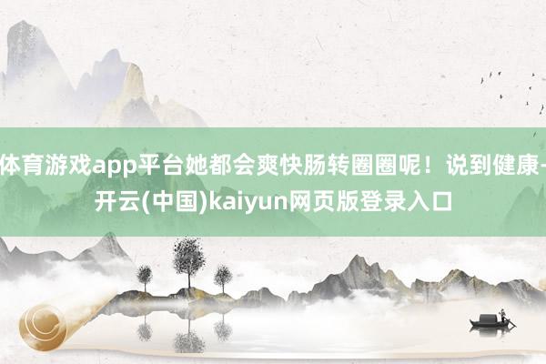 体育游戏app平台她都会爽快肠转圈圈呢！说到健康-开云(中国)kaiyun网页版登录入口