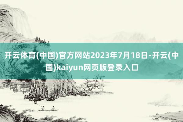 开云体育(中国)官方网站2023年7月18日-开云(中国)kaiyun网页版登录入口