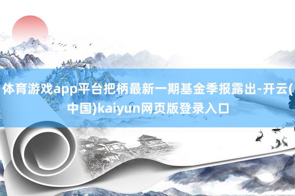体育游戏app平台把柄最新一期基金季报露出-开云(中国)kaiyun网页版登录入口