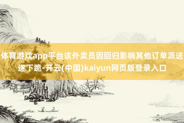 体育游戏app平台该外卖员因回归影响其他订单派送遂下跪-开云(中国)kaiyun网页版登录入口