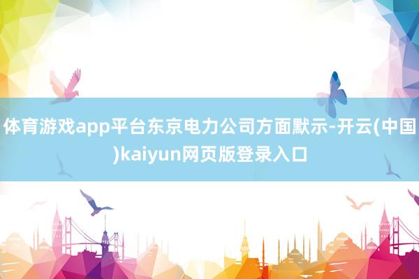 体育游戏app平台东京电力公司方面默示-开云(中国)kaiyun网页版登录入口
