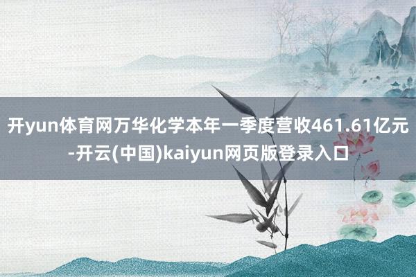 开yun体育网万华化学本年一季度营收461.61亿元-开云(中国)kaiyun网页版登录入口