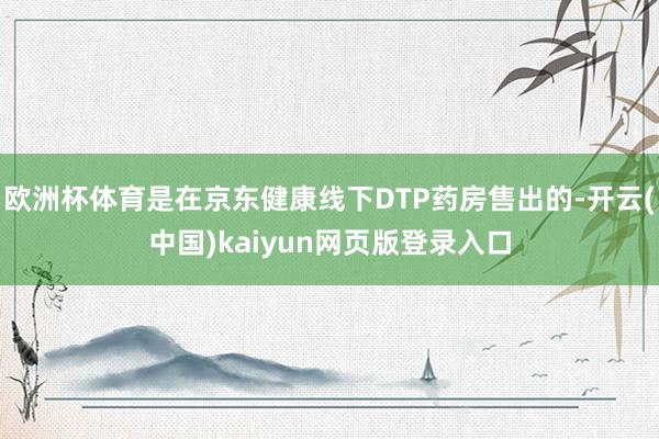 欧洲杯体育是在京东健康线下DTP药房售出的-开云(中国)kaiyun网页版登录入口
