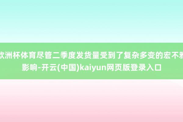 欧洲杯体育尽管二季度发货量受到了复杂多变的宏不雅影响-开云(中国)kaiyun网页版登录入口