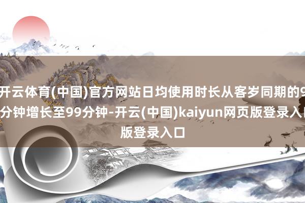 开云体育(中国)官方网站日均使用时长从客岁同期的94分钟增长至99分钟-开云(中国)kaiyun网页版登录入口