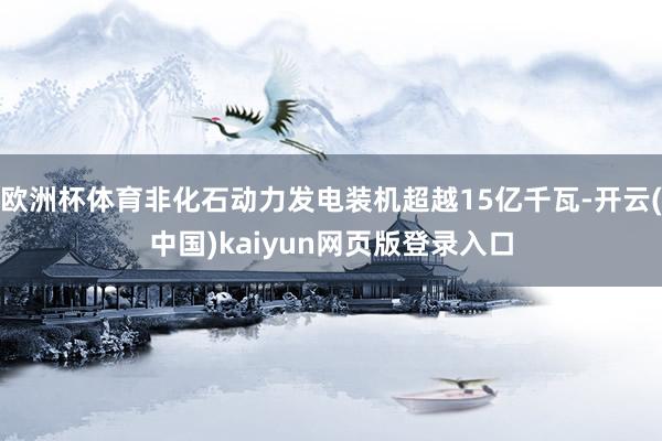 欧洲杯体育非化石动力发电装机超越15亿千瓦-开云(中国)kaiyun网页版登录入口
