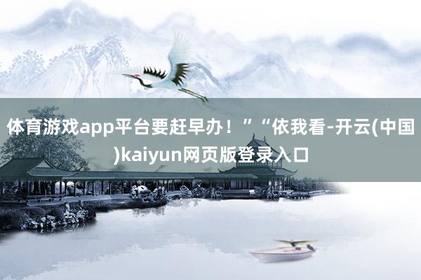 体育游戏app平台要赶早办！”“依我看-开云(中国)kaiyun网页版登录入口