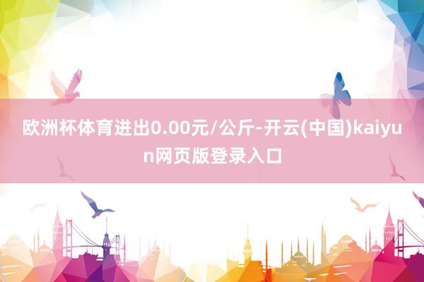 欧洲杯体育进出0.00元/公斤-开云(中国)kaiyun网页版登录入口