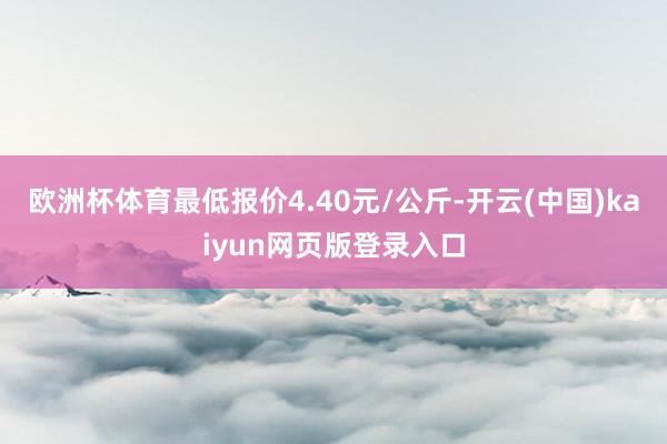 欧洲杯体育最低报价4.40元/公斤-开云(中国)kaiyun网页版登录入口
