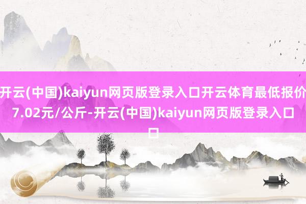 开云(中国)kaiyun网页版登录入口开云体育最低报价7.02元/公斤-开云(中国)kaiyun网页版登录入口