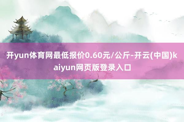 开yun体育网最低报价0.60元/公斤-开云(中国)kaiyun网页版登录入口