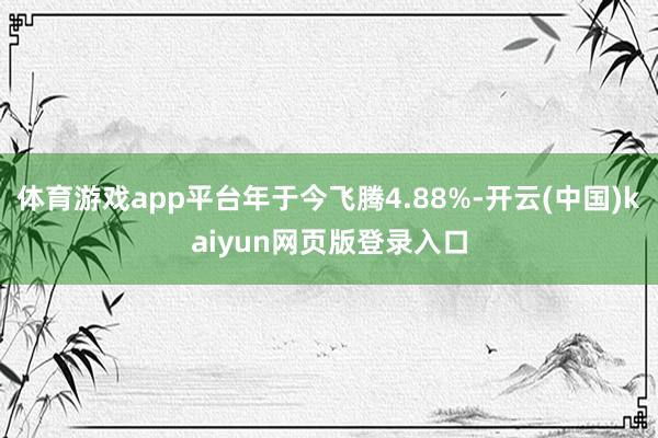 体育游戏app平台年于今飞腾4.88%-开云(中国)kaiyun网页版登录入口