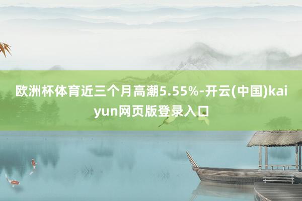 欧洲杯体育近三个月高潮5.55%-开云(中国)kaiyun网页版登录入口