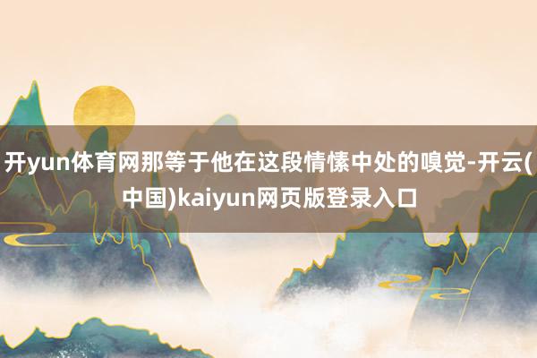 开yun体育网那等于他在这段情愫中处的嗅觉-开云(中国)kaiyun网页版登录入口