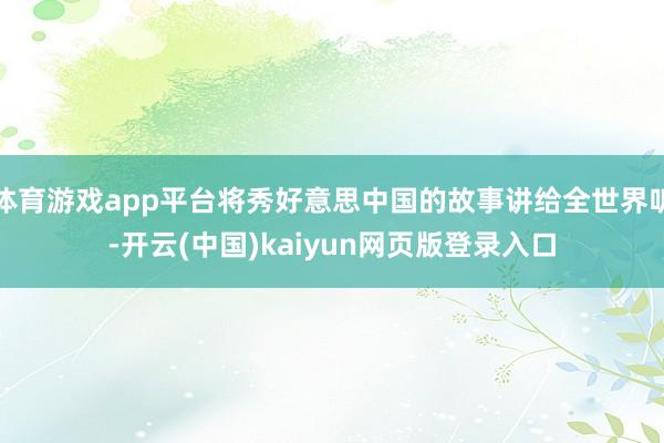 体育游戏app平台将秀好意思中国的故事讲给全世界听-开云(中国)kaiyun网页版登录入口