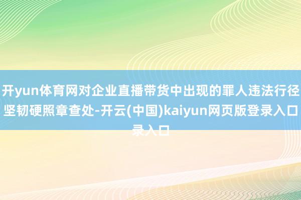 开yun体育网对企业直播带货中出现的罪人违法行径坚韧硬照章查处-开云(中国)kaiyun网页版登录入口