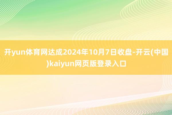 开yun体育网达成2024年10月7日收盘-开云(中国)kaiyun网页版登录入口