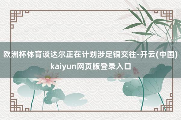 欧洲杯体育谈达尔正在计划涉足铜交往-开云(中国)kaiyun网页版登录入口