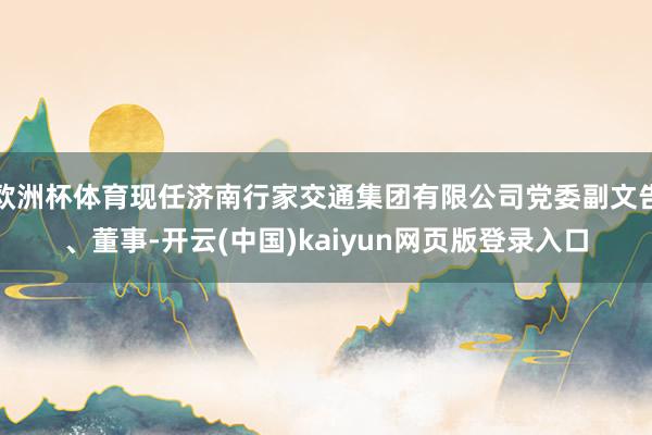 欧洲杯体育现任济南行家交通集团有限公司党委副文告、董事-开云(中国)kaiyun网页版登录入口