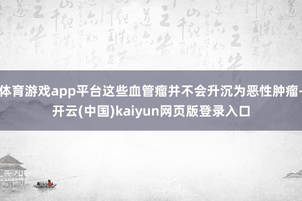 体育游戏app平台这些血管瘤并不会升沉为恶性肿瘤-开云(中国)kaiyun网页版登录入口