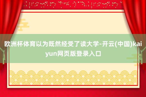 欧洲杯体育以为既然经受了读大学-开云(中国)kaiyun网页版登录入口
