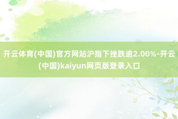 开云体育(中国)官方网站沪指下挫跌逾2.00%-开云(中国)kaiyun网页版登录入口