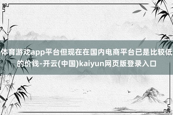 体育游戏app平台但现在在国内电商平台已是比较低的价钱-开云(中国)kaiyun网页版登录入口