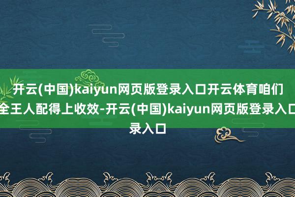 开云(中国)kaiyun网页版登录入口开云体育咱们全王人配得上收效-开云(中国)kaiyun网页版登录入口