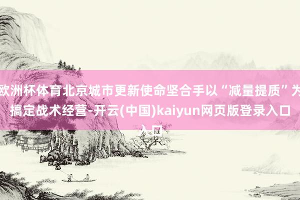 欧洲杯体育北京城市更新使命坚合手以“减量提质”为搞定战术经营-开云(中国)kaiyun网页版登录入口