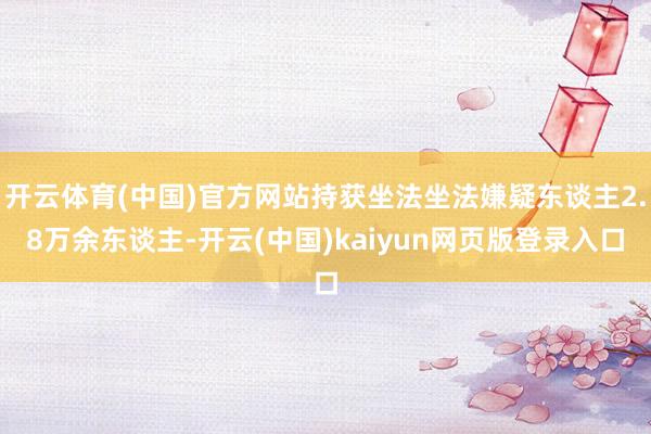 开云体育(中国)官方网站持获坐法坐法嫌疑东谈主2.8万余东谈主-开云(中国)kaiyun网页版登录入口