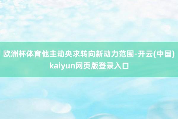 欧洲杯体育他主动央求转向新动力范围-开云(中国)kaiyun网页版登录入口