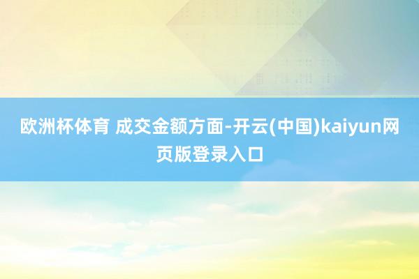 欧洲杯体育 成交金额方面-开云(中国)kaiyun网页版登录入口