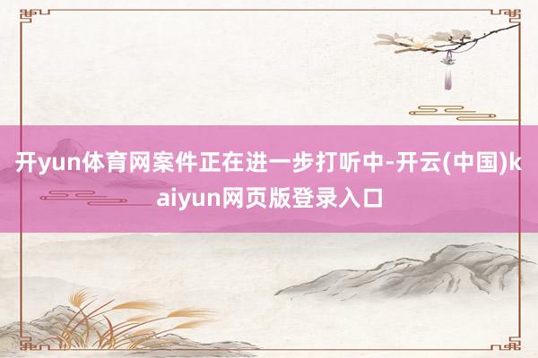 开yun体育网案件正在进一步打听中-开云(中国)kaiyun网页版登录入口