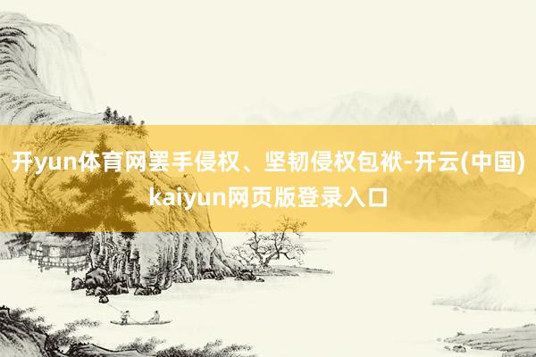 开yun体育网罢手侵权、坚韧侵权包袱-开云(中国)kaiyun网页版登录入口