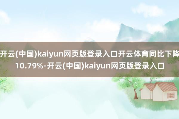 开云(中国)kaiyun网页版登录入口开云体育同比下降10.79%-开云(中国)kaiyun网页版登录入口