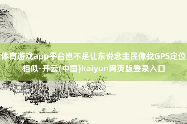 体育游戏app平台岂不是让东说念主民像找GPS定位相似-开云(中国)kaiyun网页版登录入口