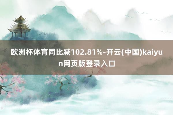 欧洲杯体育同比减102.81%-开云(中国)kaiyun网页版登录入口
