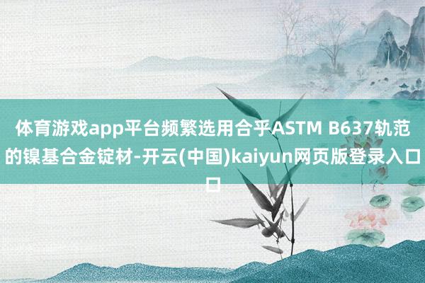 体育游戏app平台频繁选用合乎ASTM B637轨范的镍基合金锭材-开云(中国)kaiyun网页版登录入口