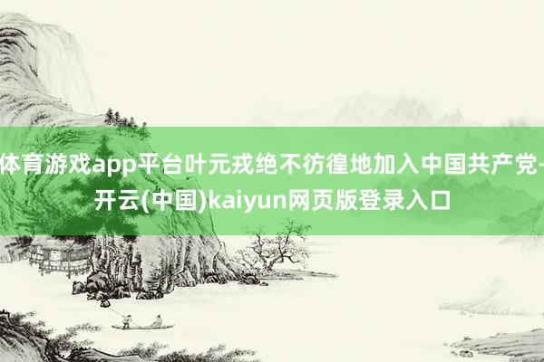 体育游戏app平台叶元戎绝不彷徨地加入中国共产党-开云(中国)kaiyun网页版登录入口
