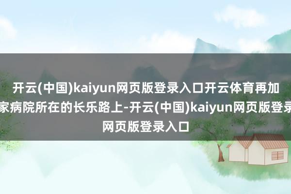 开云(中国)kaiyun网页版登录入口开云体育再加上这家病院所在的长乐路上-开云(中国)kaiyun网页版登录入口