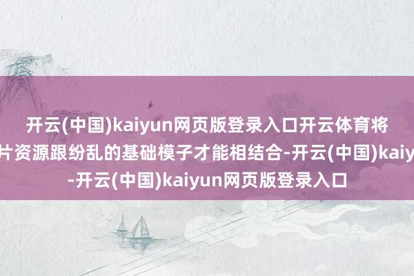 开云(中国)kaiyun网页版登录入口开云体育将百度搜索的亿级图片资源跟纷乱的基础模子才能相结合-开云(中国)kaiyun网页版登录入口