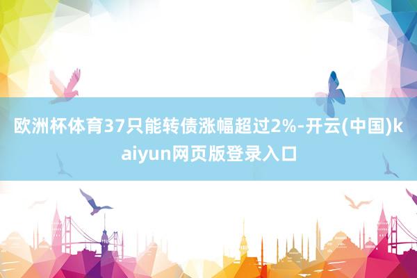 欧洲杯体育37只能转债涨幅超过2%-开云(中国)kaiyun网页版登录入口