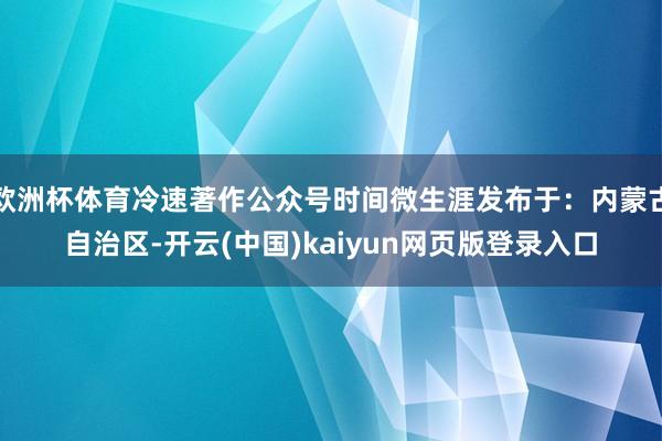 欧洲杯体育冷速著作公众号时间微生涯发布于：内蒙古自治区-开云(中国)kaiyun网页版登录入口