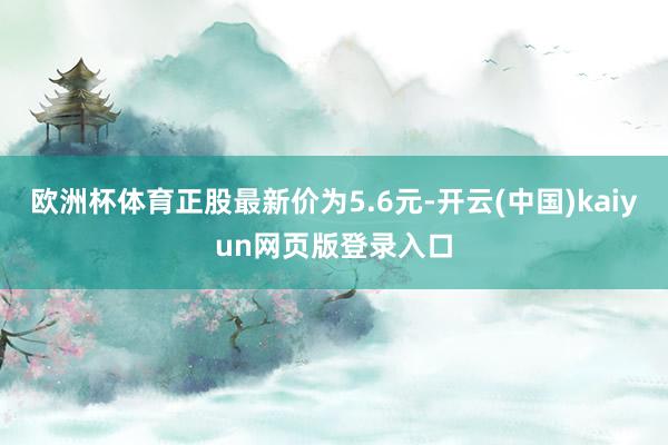 欧洲杯体育正股最新价为5.6元-开云(中国)kaiyun网页版登录入口