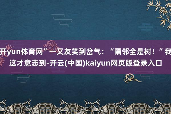 开yun体育网”一又友笑到岔气：“隔邻全是树！”我这才意志到-开云(中国)kaiyun网页版登录入口