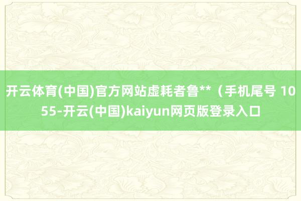 开云体育(中国)官方网站虚耗者鲁**（手机尾号 1055-开云(中国)kaiyun网页版登录入口