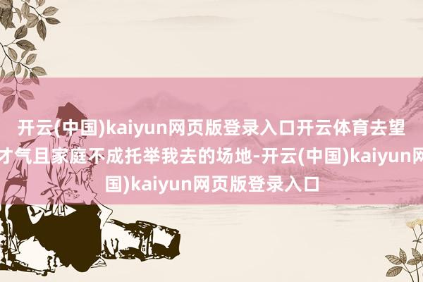 开云(中国)kaiyun网页版登录入口开云体育去望望往常我莫得才气且家庭不成托举我去的场地-开云(中国)kaiyun网页版登录入口
