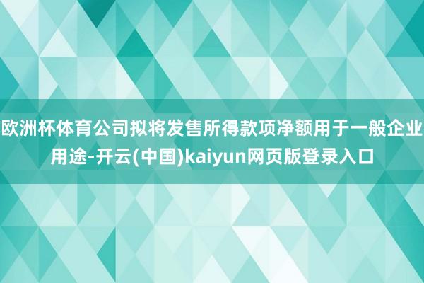 欧洲杯体育　　公司拟将发售所得款项净额用于一般企业用途-开云(中国)kaiyun网页版登录入口