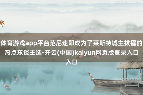 体育游戏app平台范尼速即成为了莱斯特城主拔擢的热点东谈主选-开云(中国)kaiyun网页版登录入口