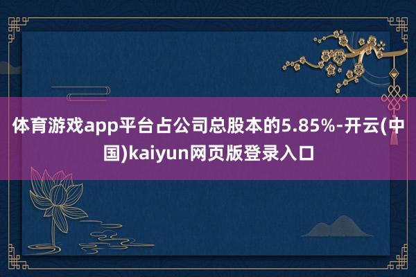 体育游戏app平台占公司总股本的5.85%-开云(中国)kaiyun网页版登录入口